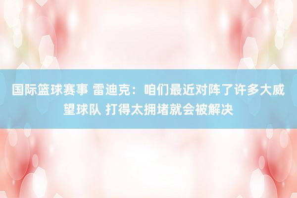 国际篮球赛事 雷迪克：咱们最近对阵了许多大威望球队 打得太拥堵就会被解决