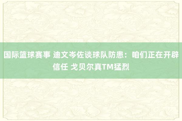 国际篮球赛事 迪文岑佐谈球队防患：咱们正在开辟信任 戈贝尔真TM猛烈