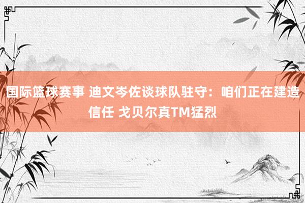 国际篮球赛事 迪文岑佐谈球队驻守：咱们正在建造信任 戈贝尔真TM猛烈