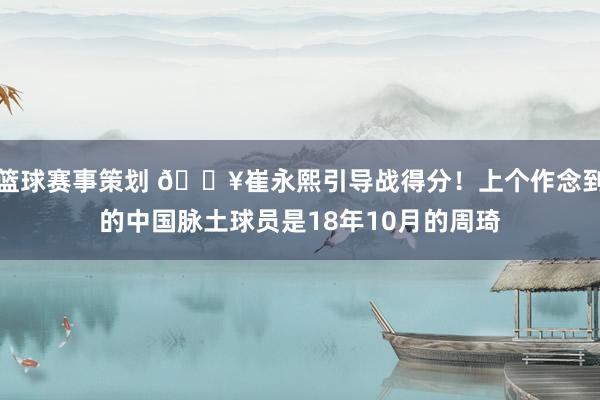 篮球赛事策划 🔥崔永熙引导战得分！上个作念到的中国脉土球员是18年10月的周琦