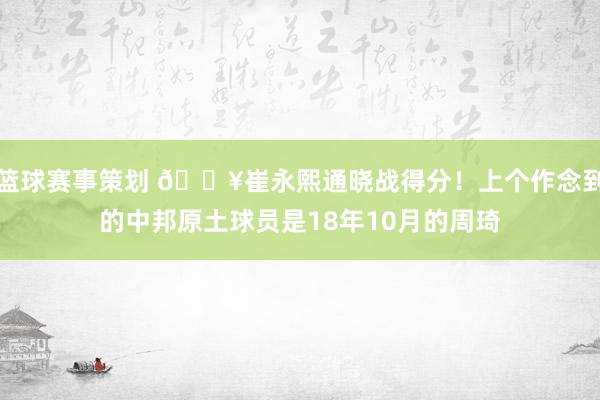 篮球赛事策划 🔥崔永熙通晓战得分！上个作念到的中邦原土球员是18年10月的周琦