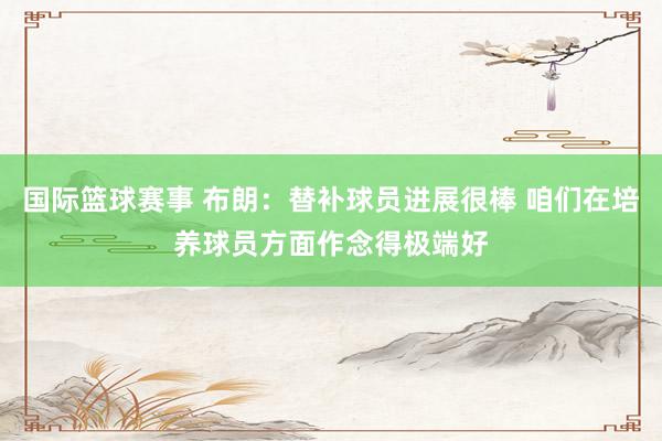 国际篮球赛事 布朗：替补球员进展很棒 咱们在培养球员方面作念得极端好