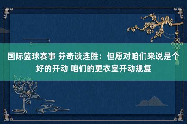 国际篮球赛事 芬奇谈连胜：但愿对咱们来说是个好的开动 咱们的更衣室开动规复