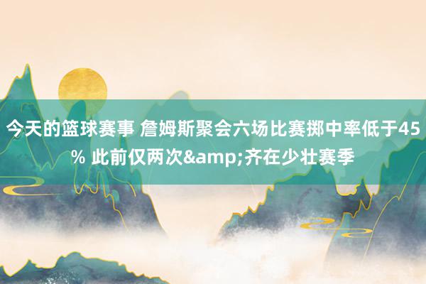 今天的篮球赛事 詹姆斯聚会六场比赛掷中率低于45% 此前仅两次&齐在少壮赛季