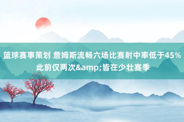 篮球赛事策划 詹姆斯流畅六场比赛射中率低于45% 此前仅两次&皆在少壮赛季