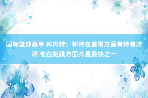 国际篮球赛事 科内特：怀特在盖帽方面有特有才调 他在跑跳方面齐是最快之一