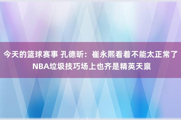 今天的篮球赛事 孔德昕：崔永熙看着不能太正常了 NBA垃圾技巧场上也齐是精英天禀