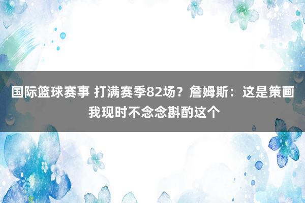 国际篮球赛事 打满赛季82场？詹姆斯：这是策画 我现时不念念斟酌这个