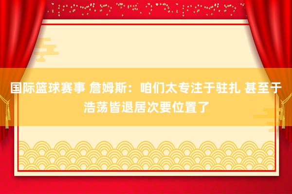 国际篮球赛事 詹姆斯：咱们太专注于驻扎 甚至于浩荡皆退居次要位置了