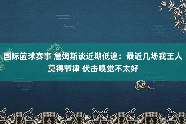 国际篮球赛事 詹姆斯谈近期低迷：最近几场我王人莫得节律 伏击嗅觉不太好