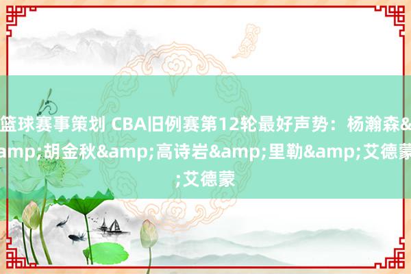 篮球赛事策划 CBA旧例赛第12轮最好声势：杨瀚森&胡金秋&高诗岩&里勒&艾德蒙