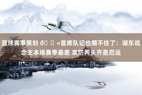 篮球赛事策划 😫首席队记也绷不住了：湖东说念主本场赛季最差 攻防两头齐是厄运