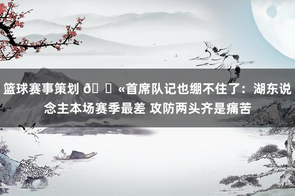 篮球赛事策划 😫首席队记也绷不住了：湖东说念主本场赛季最差 攻防两头齐是痛苦