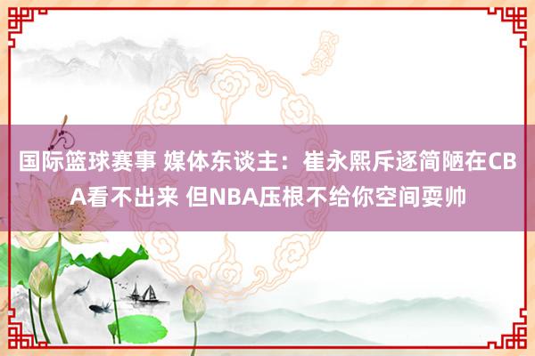 国际篮球赛事 媒体东谈主：崔永熙斥逐简陋在CBA看不出来 但NBA压根不给你空间耍帅