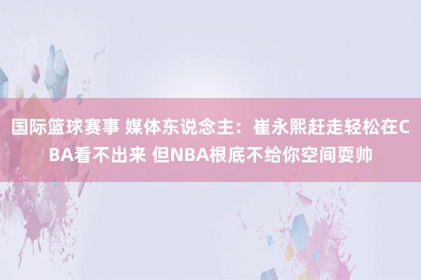 国际篮球赛事 媒体东说念主：崔永熙赶走轻松在CBA看不出来 但NBA根底不给你空间耍帅