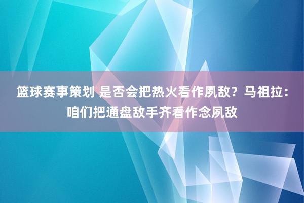 篮球赛事策划 是否会把热火看作夙敌？马祖拉：咱们把通盘敌手齐看作念夙敌