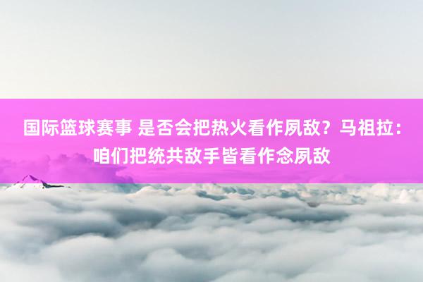 国际篮球赛事 是否会把热火看作夙敌？马祖拉：咱们把统共敌手皆看作念夙敌