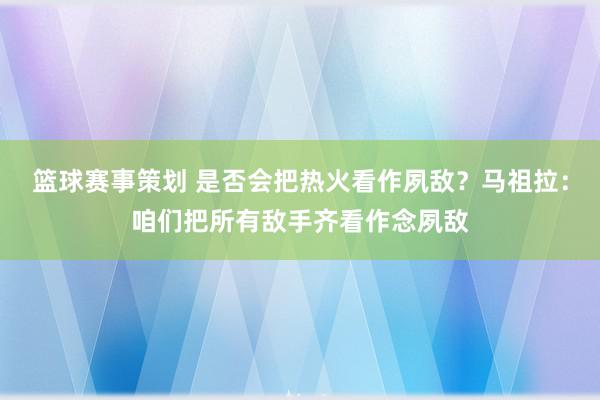 篮球赛事策划 是否会把热火看作夙敌？马祖拉：咱们把所有敌手齐看作念夙敌