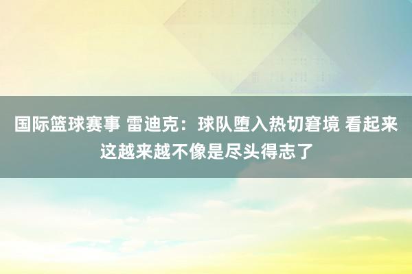 国际篮球赛事 雷迪克：球队堕入热切窘境 看起来这越来越不像是尽头得志了