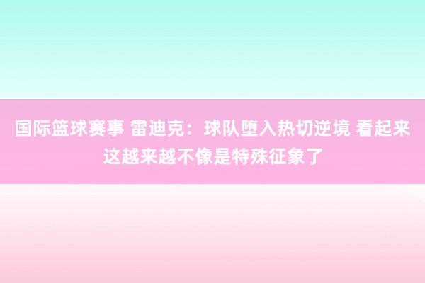 国际篮球赛事 雷迪克：球队堕入热切逆境 看起来这越来越不像是特殊征象了