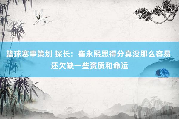 篮球赛事策划 探长：崔永熙思得分真没那么容易 还欠缺一些资质和命运