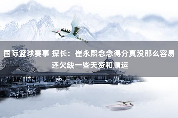 国际篮球赛事 探长：崔永熙念念得分真没那么容易 还欠缺一些天资和顺运