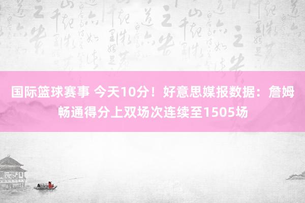 国际篮球赛事 今天10分！好意思媒报数据：詹姆畅通得分上双场次连续至1505场