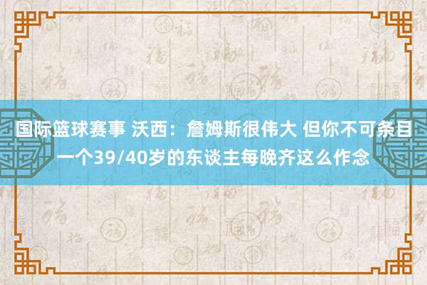 国际篮球赛事 沃西：詹姆斯很伟大 但你不可条目一个39/40岁的东谈主每晚齐这么作念