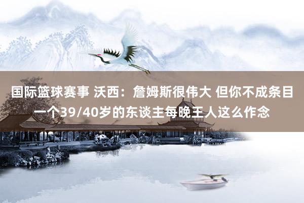 国际篮球赛事 沃西：詹姆斯很伟大 但你不成条目一个39/40岁的东谈主每晚王人这么作念