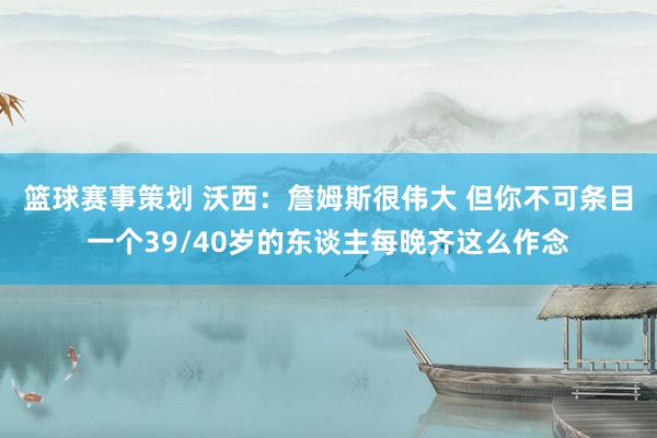 篮球赛事策划 沃西：詹姆斯很伟大 但你不可条目一个39/40岁的东谈主每晚齐这么作念