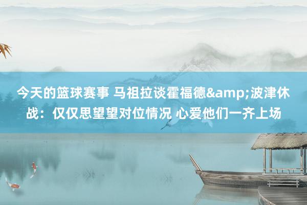 今天的篮球赛事 马祖拉谈霍福德&波津休战：仅仅思望望对位情况 心爱他们一齐上场