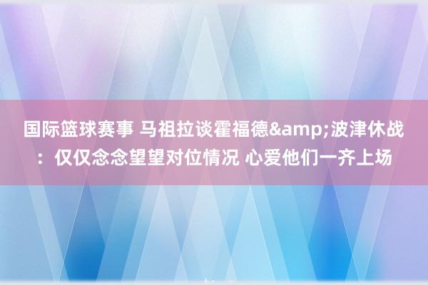 国际篮球赛事 马祖拉谈霍福德&波津休战：仅仅念念望望对位情况 心爱他们一齐上场