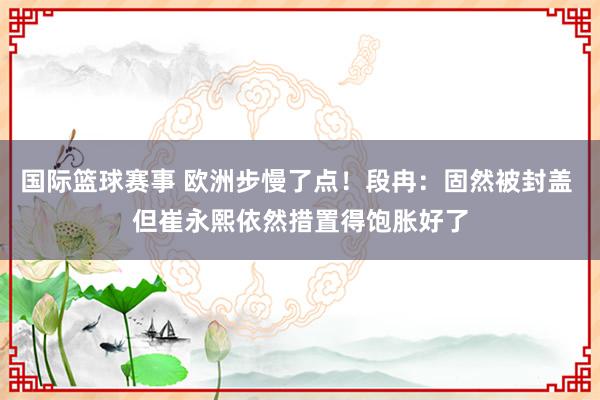 国际篮球赛事 欧洲步慢了点！段冉：固然被封盖 但崔永熙依然措置得饱胀好了