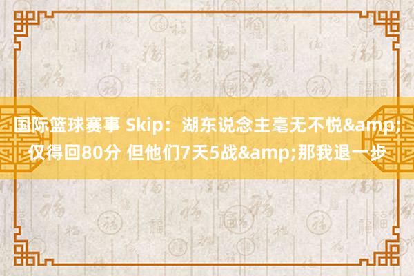 国际篮球赛事 Skip：湖东说念主毫无不悦&仅得回80分 但他们7天5战&那我退一步