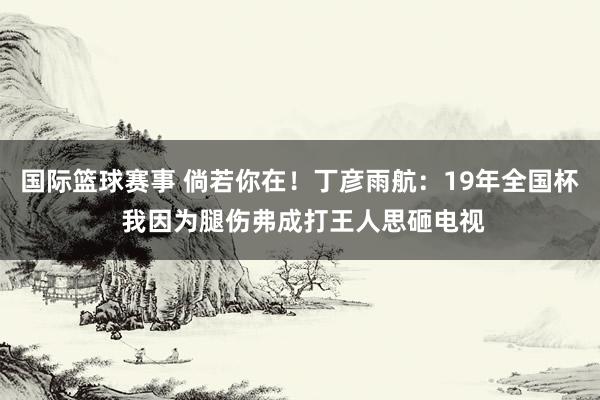 国际篮球赛事 倘若你在！丁彦雨航：19年全国杯 我因为腿伤弗成打王人思砸电视