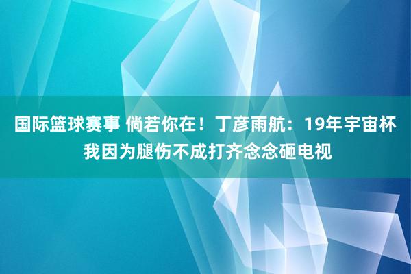 国际篮球赛事 倘若你在！丁彦雨航：19年宇宙杯 我因为腿伤不成打齐念念砸电视