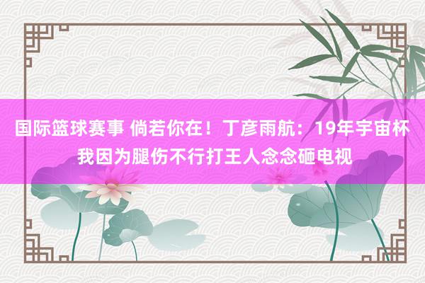 国际篮球赛事 倘若你在！丁彦雨航：19年宇宙杯 我因为腿伤不行打王人念念砸电视