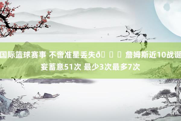 国际篮球赛事 不啻准星丢失🙄詹姆斯近10战诞妄蓄意51次 最少3次最多7次