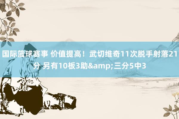 国际篮球赛事 价值提高！武切维奇11次脱手射落21分 另有10板3助&三分5中3