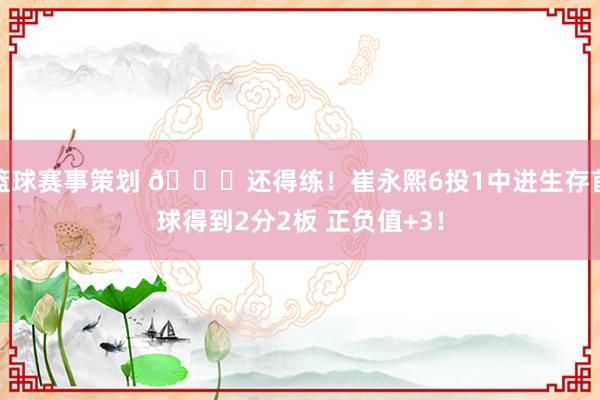 篮球赛事策划 👏还得练！崔永熙6投1中进生存首球得到2分2板 正负值+3！