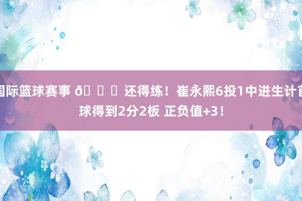 国际篮球赛事 👏还得练！崔永熙6投1中进生计首球得到2分2板 正负值+3！