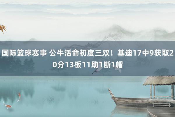 国际篮球赛事 公牛活命初度三双！基迪17中9获取20分13板11助1断1帽