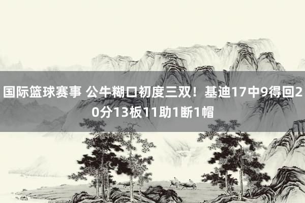 国际篮球赛事 公牛糊口初度三双！基迪17中9得回20分13板11助1断1帽