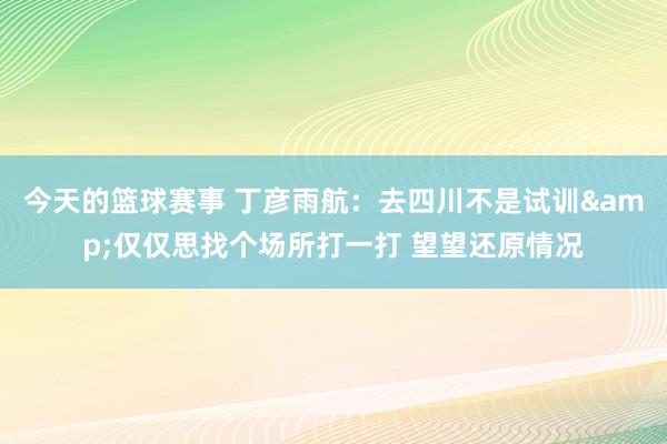 今天的篮球赛事 丁彦雨航：去四川不是试训&仅仅思找个场所打一打 望望还原情况