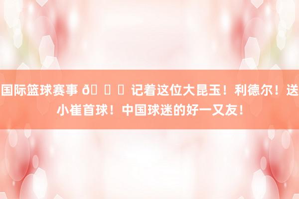 国际篮球赛事 😁记着这位大昆玉！利德尔！送小崔首球！中国球迷的好一又友！