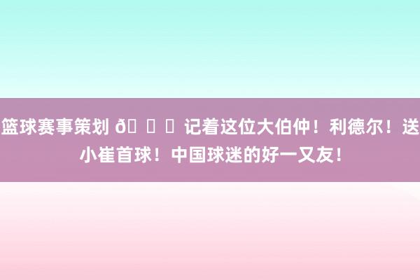 篮球赛事策划 😁记着这位大伯仲！利德尔！送小崔首球！中国球迷的好一又友！