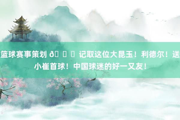 篮球赛事策划 😁记取这位大昆玉！利德尔！送小崔首球！中国球迷的好一又友！