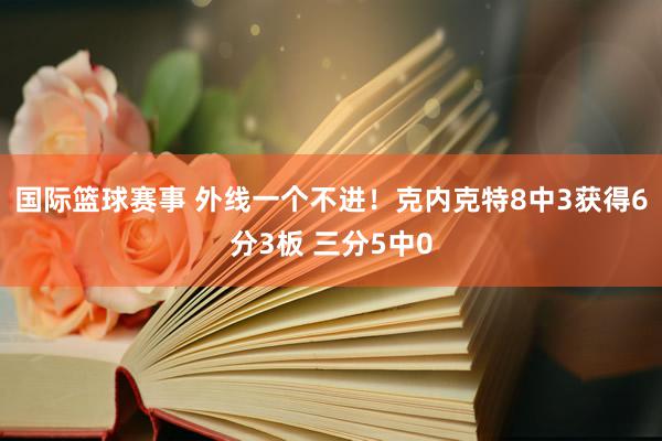 国际篮球赛事 外线一个不进！克内克特8中3获得6分3板 三分5中0