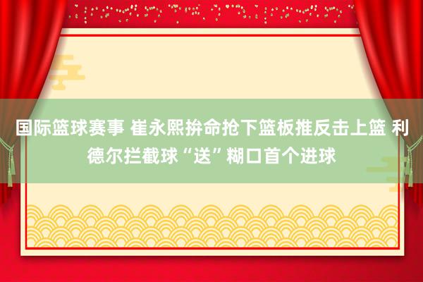 国际篮球赛事 崔永熙拚命抢下篮板推反击上篮 利德尔拦截球“送”糊口首个进球