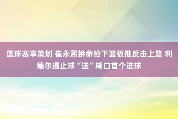 篮球赛事策划 崔永熙拚命抢下篮板推反击上篮 利德尔遏止球“送”糊口首个进球